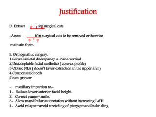 Justification
D. Extract for surgical cuts
-Assess if in surgical cuts to be removed ortherwise
maintain them.
E. Orthognathic surgery:
1.Severe skeletal discrepancy A-P and vertical
2.Unacceptable facial aesthetics ( convex profile)
3.Obtuse NLA ( doesn’t favor extraction in the upper arch)
4.Compensated teeth
5.non-grower
- maxillary impaction to:-
1- Reduce lower anterior facial height.
2- Correct gummy smile.
3- Allow mandibular autorotation without increasing LAFH.
4- Avoid relapse “ avoid stretching of pterygomandibular sling.
8 8
8 8
 