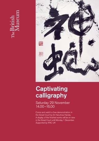 Saturday 29 November 
14.00–16.00 
Captivating calligraphy 
Come and watch a free demonstration in 
the Great Court by Dr Haruhisa Handa. 
A display of the finished works will be on view 
in the Great Court until Monday 1 December. 
Supported by IFAC UK  