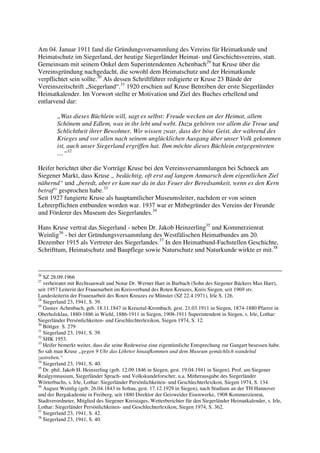 Am 04. Januar 1911 fand die Gründungsversammlung des Vereins für Heimatkunde und
Heimatschutz im Siegerland, der heutige Siegerländer Heimat- und Geschichtsvereins, statt.
Gemeinsam mit seinem Onkel dem Superintendenten Achenbach29 hat Kruse über die
Vereinsgründung nachgedacht, die sowohl dem Heimatschutz und der Heimatkunde
verpflichtet sein sollte.30 Als dessen Schriftführer redigierte er Kruse 23 Bände der
Vereinszeitschrift „Siegerland“.31 1920 erschien auf Kruse Betreiben der erste Siegerländer
Heimatkalender. Im Vorwort stellte er Motivation und Ziel des Buches erhellend und
entlarvend dar:

        „Was dieses Büchlein will, sagt es selbst: Freude wecken an der Heimat, allem
        Schönem und Edlem, was in ihr lebt und webt. Dazu gehören vor allem die Treue und
        Schlichtheit ihrer Bewohner. Wir wissen zwar, dass der böse Geist, der während des
        Krieges und vor allen nach seinem unglücklichen Ausgang über unser Volk gekommen
        ist, auch unser Siegerland ergriffen hat. Ihm möchte dieses Büchlein entgegentreten
        ....“32

Heifer berichtet über die Vorträge Kruse bei den Vereinsversammlungen bei Schneck am
Siegener Markt, dass Kruse „ bedächtig, oft erst auf langem Anmarsch dem eigentlichen Ziel
nähernd“ und „beredt, aber er kam nur da in das Feuer der Beredsamkeit, wenn es den Kern
betraf“ gesprochen habe.33
Seit 1927 fungierte Kruse als hauptamtlicher Museumsleiter, nachdem er von seinen
Lehrerpflichten entbunden worden war. 1937 war er Mitbegründer des Vereins der Freunde
und Förderer des Museum des Siegerlandes.34

Hans Kruse vertrat das Siegerland - neben Dr. Jakob Heinzerling35 und Kommerzienrat
Weinlig36 - bei der Gründungsversammlung des Westfälischen Heimatbundes am 20.
Dezember 1915 als Vertreter des Siegerlandes.37 In den Heimatbund-Fachstellen Geschichte,
Schrifttum, Heimatschutz und Baupflege sowie Naturschutz und Naturkunde wirkte er mit.38


26
   SZ 28.09.1966
27
   verheiratet mit Rechtsanwalt und Notar Dr. Werner Harr in Burbach (Sohn des Siegener Bäckers Max Harr),
seit 1957 Leiterin der Frauenarbeit im Kreisverband des Roten Kreuzes, Kreis Siegen, seit 1969 stv.
Landesleiterin der Frauenarbeit des Roten Kreuzes zu Münster (SZ 22.4.1971), Irle S. 126.
28
   Siegerland 23, 1941, S. 39.
29
   Gustav Achenbach, geb. 18.11.1847 in Kreuztal-Krombach, gest. 21.03.1911 in Siegen, 1874-1880 Pfarrer in
Oberholzklau, 1880-1886 in Wiehl, 1886-1911 in Siegen, 1908-1911 Superintendent in Siegen, s. Irle, Lothar:
Siegerländer Persönlichkeiten- und Geschlechterlexikon, Siegen 1974, S. 12.
30
   Böttger. S. 279
31
   Siegerland 23, 1941, S. 39.
32
   SHK 1953.
33
   Heifer bemerkt weiter, dass die seine Redeweise eine eigentümliche Entsprechung zur Gangart besessen habe.
So sah man Kruse „gegen 9 Uhr das Löhrtor hinaufkommen und dem Museum gemächlich wandelnd
zustreben.“
34
   Siegerland 23, 1941, S. 40.
35
   Dr. phil. Jakob H. Heinzerling (geb. 12.09.1846 in Siegen, gest. 19.04.1941 in Siegen), Prof. am Siegener
Realgymnasium, Siegerländer Sprach- und Volkskundeforscher, u.a. Mitherausgabe des Siegerländer
Wörterbuchs, s. Irle, Lothar: Siegerländer Persönlichkeiten- und Geschlechterlexikon, Siegen 1974, S. 134.
36
   August Weinlig (geb. 26.04.1843 in Soltau, gest. 17.12.1929 in Siegen), nach Studium an der TH Hannover
und der Bergakademie in Freiberg, seit 1880 Direktor der Geisweider Eisenwerke, 1908 Kommerzienrat,
Stadtverordneter, Mitglied des Siegener Kreistages, Wetterberichter für den Siegerländer Heimatkalender, s. Irle,
Lothar: Siegerländer Persönlichkeiten- und Geschlechterlexikon, Siegen 1974, S. 362.
37
   Siegerland 23, 1941, S. 42.
38
   Siegerland 23, 1941, S. 40.
 
