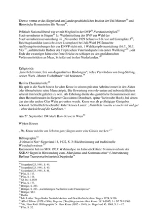 Ebenso vertrat er das Siegerland am Landesgeschichtliches Institut der Uni Münster39 und
Historische Kommission für Nassau40.

Politisch Nationalliberal war er mit Mitglied in der DVP41.Vorstandsmitglied42
Stadtverordneter in Siegen43 Lt. Wahlmitteilung der DVP zur Wahl der
Stadtverordnetenversammlung im _November 1929 befand sich Kruse auf Listenplatz 344,
Reichtagskandidat (aussichtsloser Listenplatz) bei Juli-Wahl 1932(machte
Auflösungsbestrebungen hin zur DNVP nicht mit, 1 Wahlkampfveranstaltung (16.7., 30.7.
SZ) 45 „aufrüttelnder Redner der Tirpitzschen Vaterlandspartei im ersten Weltkrieg“46 „seit
Ende der zwanziger Jahre eine feste Brücke zu schlagen zu den großdeutschen
Volkstumsbrüdern an Maas, Schelde und in den Niederlanden.“47


Religiosität
„innerlich fromm, frei von dogmatischen Bindungen“, tiefes Verständnis von Jung-Stilling,
dessen Werk „Mutter Fischelbach“ viel bedeutete.48

Heifers Charakteristik:49
Bis spät in die Nacht hinein forschte Kruse in seinem privaten Arbeitszimmer in den Akten
oder überarbeitete seine Manuskripte. Die Bewertung von relevanten und nebensächlichem
scheint ihm leicht gefallen zu sein. Als Erholung diente das gemütliche Beisammensein mit
alten Heimatfreunden in Siegener Gaststätten (Donsbach, später Weinstube Hoch), bei denen
das ein oder andere Glas Wein getrunken wurde. Kruse war als großzügiger Gastgeber
bekannt. Schließlich beschreibt Heifer Kruses Laster: „Natürlich rauchte er auch viel und gut
– ohne Rücksicht auf die Gardinen.“

Am 27. September 1941starb Hans Kruse in Wien50

Wirken Kruses

„Dr. Kruse möchte am liebsten ganz Siegen unter eine Glocke stecken“51

Bibliographie52
„Heimat in Not“ Siegerland 14, 1932, S. 3: Rückbesinnung auf traditionelle
Wirtschaftsweisen 53
Kommentar Juli im SHK 1933: Wahlanalyse im Jahresrückblick: Stimmenverluste der
NSDAP liegen in Hinwendung zum „Marxismus und Kommunismus“ (Unterstützung
Berliner Transportarbeiterstreik)begründet54

39
   Siegerland 23, 1941, S. 40.
40
   Siegerland 23, 1941, S. 40.
41
   Siegerland 23, 1941, S. 41.
42
   Pfau, S. 113.
43
   Pfau, S. 116.
44
   SZ 16.11.1929
45
   Pfau, S. 173.
46
   Böttger, S. 283.
47
   Böttger, S. 283. „warmherzigen Nachrufen in der Flamenpresse“
48
   Böttger, S83.
49
   Heifer
50
   Irle, Lothar: Siegerländer Persönlichkeiten- und Geschlechterlexikon, Siegen 1974, S.196.
51
   Alfred Fißmer (1878 –1966), Siegener (Ober)bürgermeister über Kruse (1919-1945). Lt. SZ 28.9.1966
52
   Vitt, Hans Rudi: Bibliographie Dr. Hans Kruse (1882 – 1941), in: Siegerland 45, 1968, S. 1 – 12.
53
   Pfau, S. 32.
 