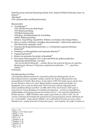 Tadel für nassau-oranische Dynastengeschichte, beste Arbeiten Wilhelm Schweiger Anna von
Sachsen55
„Blechdach“
1918 „Heimatschulen und Heimatforschung“

Museumsleiter
• Ausstellungen:56
   1924 700 Jahr-Feier der Stadt Siegen
   1927 Rubensausstellung
   1930 Reformationsschau
   1938 Berg- und Hüttenmännische Ausstellung
   1940/41 Rubensausstellung
   Kleinere: Jung-Stilling, Jung-Dörfler, Wilhelm von Oranien, Fürst Johann Moritz,
• Kruse verstand es Kulturgut „freundlich abzuschmeicheln“, während ihm andererseits
   alles Historische zugetragen wurde57
• Gutachten für Kriegerdenkmalsentwürfe, u. a. Neunkirchen zugunsten Hermann
   Kuhmichel58
• Förderung von Heimatdichtern und regionalen Künstlern59
• Tagungsorganisation60
• Redner zur regionalen Geschichte im Rundfunk61
• Festvortrag Verfassungsfeier 1931: Leben und Werk des großen preußischen
   Staatsmannes Reichsfreiherr vom Stein
   „Der geschichtliche Rückgriff .... erlaubte [Kruse] die politische Brisanz der aktuellen
   Bedeutung der Weimarer Verfassung weitgehend auszublenden....“62, „zögerlicher
   Taktiker“63
Archivleiter

Einschätzung Kruse bei Pfau:
„Zu denjenigen Repräsentanten der regionalen politischen Deutungselite, die der
Entwicklung kritischer gegenüber standen, gehörte der Siegener Museumsleiter und
nationalliberale Politiker Hans Kruse. In den Jahren 1929-1931 findet man in auf der Seite
der den Weimarer Staat trotz seiner Mängel befürwortenden politischen Kräfte, ein
Standpunkt, den er auch am Jahresende 1932 noch nicht vollends aufgegeben hatte
(Jahresrückblicke Heimat und Welt“ im SHK 1929-1932). Doch bereits 1929 zeigte er
angesichts der Young-Kampagne Verständnis für diejenigen, „welche aus begreiflichen,
gefühlsmäßigen Erwägungen und aus berechtigten Zorn [...] ihr nationales Empfinden in
Politik umsetzen.“ (SHK 1930)Drei Jahre später gegen Ende des Jahres 1932, war die
vormals eindeutige Parteinahme für demokratische Lösungsangebote und die Ablehnung der
als „rechtsradikal“ eingeordneten NSDAP einer ambivalenten Position gewichen. Kruse
bekundete der „großen deutschen Freiheitsbewegung“ seine Achtung; ihr großer Verdient sei



54
   Pfau, S. 183.
55
   Böttger, S. 276. Woher Tadel ?
56
   Böttger, S. 281.
57
   Engelbert, S. 98
58
   Pfau, S. 38.
59
   Engelbert, S. 98
60
   Engelbert, S. 98
61
   Engelbert, S. 98
62
   Pfau, S. 113.
63
   Pfau, S. 177.
 