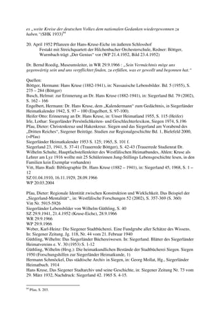 es „weite Kreise der deutschen Volkes dem nationalen Gedanken wiedergewonnen zu
haben.“(SHK 1933)64

20. April 1952 Pflanzen der Hans-Kruse-Eiche im äußeren Schlosshof
       Festakt mit Streichquartett der Hilchenbacher Orchesterschule, Redner: Böttger,
       Wurmbach trägt „Der Genius“ vor (WP 21.4.1952, Bild 23.4.1952)

Dr. Bernd Roedig, Museumsleiter, in WR 29.9.1966 : „Sein Vermächtnis möge uns
gegenwärtig sein und uns verpflichtet finden, zu erfüllen, was er gewollt und begonnen hat.“

Quellen:
Böttger, Hermann: Hans Kruse (1882-1941), in: Nassauische Lebensbilder. Bd. 5 (1955), S.
275 – 284 (Böttger)
Busch, Helmut: zur Erinnerung an Dr. Hans Kruse (1882-1941), in: Siegerland Bd. 79 (2002),
S. 162 - 166
Engelbert, Hermann: Dr. Hans Kruse, dem „Kalendermann“ zum Gedächtnis, in Siegerländer
Heimatkalender 1942, S. 97 – 100 (Engelbert, S. 97-100).
Heifer Otto: Erinnerung an Dr. Hans Kruse, in: Unser Heimatland 1955, S. 115 (Heifer)
Irle, Lothar: Siegerländer Persönlichkeiten- und Geschlechterlexikon, Siegen 1974, S.196
Pfau, Dieter: Christenkreuz und Hakenkreuz. Siegen und das Siegerland am Vorabend des
„Dritten Reiches“, Siegener Beiträge. Studien zur Regionalgeschichte Bd. 1, Bielefeld 2000,
(=Pfau)
Siegerländer Heimatkalender 1953 S. 125; 1965, S. 101 f.
Siegerland 23, 1941, S. 37-41 (Trauerrede Böttger), S. 42-43 (Trauerrede Studienrat Dr.
Wilhelm Schulte, Hauptfachstellenleiter des Westfälischen Heimatbundes, Ahlen: Kruse als
Lehrer am Lyz 1916 wollte mit 25 Schülerinnen Jung-Stillings Lebensgeschichte lesen, in den
Familien kein Exemplar vorhanden)
Vitt, Hans Rudi: Bibliographie Dr. Hans Kruse (1882 – 1941), in: Siegerland 45, 1968, S. 1 –
12
SZ 01.04.1910, 16.11.1929, 28.09.1966
WP 20.03.2004

Pfau, Dieter: Regionale Identität zwischen Konstruktion und Wirklichkeit. Das Beispiel der
„Siegerland-Mentalität“., in: Westfälische Forschungen 52 (2002), S. 357-369 (S. 360)
Vitt Nr. 5915-5926
Siegerländer Lebensbilder von Wilhelm Güthling, S. 40
SZ 29.9.1941, 21.4.1952 (Kruse-Eiche), 28.9.1966
WR 29.9.1966
WP 29.9.1966
Weber, Karl-Heinz: Die Siegener Stadtbücherei. Eine Fundgrube aller Schätze des Wissens.
In: Siegener Zeitung. Jg. 118, Nr. 44 vom 21. Februar 1940
Güthling, Wilhelm: Das Siegerländer Büchereiwesen. In: Siegerland. Blätter des Siegerländer
Heimatvereins e. V. 30 (1953) S. 1-12
Güthling, Wilhelm (Hrsg.): Die heimatkundlichen Bestände der Stadtbücherei Siegen. Siegen
1950 (Forschungshilfen zur Siegerländer Heimatkunde, 1)
Hermann Schmöckel, Das städtische Archiv in Siegen, in: Georg Mollat, Hg., Siegerländer
Heimatbuch. 1914
Hans Kruse, Das Siegener Stadtarchiv und seine Geschichte, in: Siegener Zeitung Nr. 73 vom
29. März 1932, Nachdruck: Siegerland 42. 1965 S. 4-15.

64
     Pfau, S. 203.
 