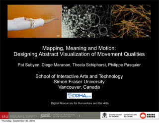 Mapping, Meaning and Motion:
          Designing Abstract Visualization of Movement Qualities
             Pat Subyen, Diego Maranan, Thecla Schiphorst, Philippe Pasquier

                               School of Interactive Arts and Technology
                                       Simon Fraser University
                                          Vancouver, Canada


                                      Digital Resources for Humanities and the Arts


                                                           1
Thursday, September 30, 2010
 