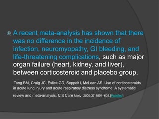    A recent meta-analysis has shown that there
    was no difference in the incidence of
    infection, neuromyopathy, GI bleeding, and
    life-threatening complications, such as major
    organ failure (heart, kidney, and liver),
    between corticosteroid and placebo group.
     Tang BM, Craig JC, Eslick GD, Seppelt I, McLean AS. Use of corticosteroids
    in acute lung injury and acute respiratory distress syndrome: A systematic
                                           .
    review and meta-analysis. Crit Care Med 2009;37:1594–603.[PubMed]
 