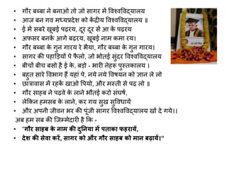 • गौर बब्बा ने बनाओ िो जो सागर में विश्िविद्यालय
• आज बन गि मध्यप्रदेि को क
ें द्रीय विश्िविद्यालय ॥
• ई में सबरे खूबई पढ़रय, दूर दूर सें आ क
ें पढ़रय
• अफसर बनक
ें आगे बढ़रय, खूबई नाम कमा रय।
• गौर बब्बा क
े गुन गारय रे भैया, गौर बब्बा क
े गुन गारय।
• सागर की पहाडियों पे फ
ै लो, जो भोिई सुंदर विश्िविद्यालय
• बीचों बीच बसो है ई क
े , बिो - भारी नेहरू पुस्िकालय ।
• बहुि सारे विभाग हैं यहां पे, नये नये विियन को ज्ञान ले लो
• छारािास में रहक
ें खाओ वपयो, और मस्िी से पढ़ लो ॥
• गौर साहब ने पढ़िे क
े लाने भौिई करो संघिव,
• लेककन हमसब क
े लाने, कर गय सुख सुवििायें
• और अपनी जीिन भर की पूंजी सागर विश्िविद्यालय खों दे गये।।
अब हम सब की ल्जरमेदारी है कक -
• “गौर ाहब क
े नाम की दुतनया में पिाका फहरायें,
• देश की ेवा करें, ागर को और गौर ाहब को मान बढ़ायें।“
 