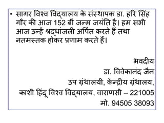 • सागर विश्ि विद्यालय क
े संस्थापक डा. हरर शसंह
गौर की आज 152 बीं जन्म जयंति है। हम सभी
आज उन्हें श्रद्िांजली अवपवि करिे हैं िथा
निमस्िक होकर प्रणाम करिे हैं।
भिदीय
डा. वििेकानंद जैन
उप ग़्रंथालयी, क
े न्द्रीय ग़्रंथालय,
कािी हहंदू विश्ि विद्यालय, िाराणसी – 221005
मो. 94505 38093
 