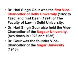 • Dr. Hari Singh Gour was the first Vice-
Chancellor of Delhi University (1922 to
1926) and first Dean (1924) of The
Faculty of Law in Delhi University.
• Dr. Hari Singh Gour also held the Vice-
Chancellor of the Nagpur University,
(two times in 1928 and 1936).
• Dr. Gour was the founder Vice–
Chancellor of the Sagar University
(1946).
 