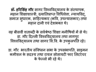 डॉ॰ हररस ंह गौर सागर विश्िविद्यालय क
े संस्थापक,
महान शिक्षािास्री, ख्यातिप्राप्ि विधििेत्ता, न्यायविद्,
समाज सुिारक, साहहत्यकार (कवि, उपन्यासकार) िथा
महान दानी एिं देिभक्ि थे।
िह बीसिीं ििाब्दी क
े सिवश्रेष्ठ शिक्षा मनीवियों में से थे।
डा. गौर हदल्ली विश्िविद्यालय िथा नागपुर
विश्िविद्यालय िथा सागर वि.वि. क
े उपक
ु लपति रहे।
डा. गौर भारिीय संवििान सभा क
े उपसभापति, साइमन
कमीिन क
े सदस्य िथा रायल सोसायटी फार शलटरेचर
क
े फ
े ल्लो भी रहे थे।
 