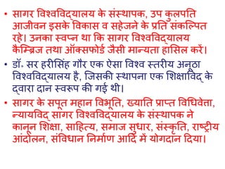 • सागर विश्िविद्यालय क
े संस्थापक, उप क
ु लपति
आजीिन इसक
े विकास ि सहेजने क
े प्रति संकल्ल्पि
रहे। उनका स्िप्न था कक सागर विश्िविद्यालय
क
ै ल्रिज िथा ऑक्सफोडव जैसी मान्यिा हाशसल करें।
• डॉ॰ सर हरीशसंह गौर एक ऐसा विश्ि स्िरीय अनूठा
विश्िविद्यालय है, ल्जसकी स्थापना एक शिक्षाविद् क
े
द्िारा दान स्िरूप की गई थी।
• सागर क
े सपूि महान विभूति, ख्याति प्राप्ि विधििेत्ता,
न्यायविद् सागर विश्िविद्यालय क
े संस्थापक ने
कानून शिक्षा, साहहत्य, समाज सुिार, संस्कृ ति, राष्रीय
आंदोलन, संवििान तनमावण आहद में योगदान हदया।
 