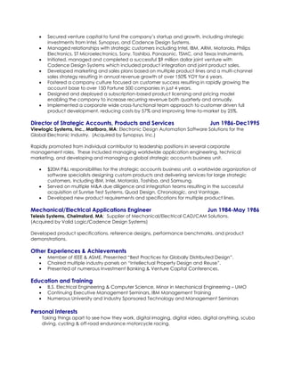  Secured venture capital to fund the company’s startup and growth, including strategic
investments from Intel, Synopsys, and Cadence Design Systems.
 Managed relationships with strategic customers including Intel, IBM, ARM, Motorola, Philips
Electronics, ST Microelectronics, Sony, Toshiba, Panasonic, TSMC, and Texas Instruments.
 Initiated, managed and completed a successful $9 million dollar joint venture with
Cadence Design Systems which included product integration and joint product sales.
 Developed marketing and sales plans based on multiple product lines and a multi-channel
sales strategy resulting in annual revenue growth of over 150% YOY for 6 years.
 Fostered a company culture focused on customer success resulting in rapidly growing the
account base to over 150 Fortune 500 companies in just 4 years.
 Designed and deployed a subscription-based product licensing and pricing model
enabling the company to increase recurring revenue both quarterly and annually.
 Implemented a corporate wide cross-functional team approach to customer driven full
product development, reducing costs by 57% and improving time-to-market by 25%.
Director of Strategic Accounts, Products and Services Jun 1986-Dec1995
Viewlogic Systems, Inc., Marlboro, MA: Electronic Design Automation Software Solutions for the
Global Electronic Industry. (Acquired by Synopsys, Inc.)
Rapidly promoted from individual contributor to leadership positions in several corporate
management roles. These included managing worldwide application engineering, technical
marketing, and developing and managing a global strategic accounts business unit.
 $20M P&L responsibilities for the strategic accounts business unit, a worldwide organization of
software specialists designing custom products and delivering services for large strategic
customers, Including IBM, Intel, Motorola, Toshiba, and Samsung.
 Served on multiple M&A due diligence and integration teams resulting in the successful
acquisition of Sunrise Test Systems, Quad Design, Chronologic, and Vantage.
 Developed new product requirements and specifications for multiple product lines.
Mechanical/Electrical Applications Engineer Jun 1984-May 1986
Telesis Systems, Chelmsford, MA: Supplier of Mechanical/Electrical CAD/CAM Solutions.
(Acquired by Valid Logic/Cadence Design Systems)
Developed product specifications, reference designs, performance benchmarks, and product
demonstrations.
Other Experiences & Achievements
 Member of IEEE & ASME, Presented “Best Practices for Globally Distributed Design”.
 Chaired multiple industry panels on “Intellectual Property Design and Reuse”.
 Presented at numerous Investment Banking & Venture Capital Conferences.
Education and Training
 B.S. Electrical Engineering & Computer Science, Minor in Mechanical Engineering – UMO
 Continuing Executive Management Seminars, IBM Management Training
 Numerous University and Industry Sponsored Technology and Management Seminars
Personal Interests
Taking things apart to see how they work, digital imaging, digital video, digital anything, scuba
diving, cycling & off-road endurance motorcycle racing.
 