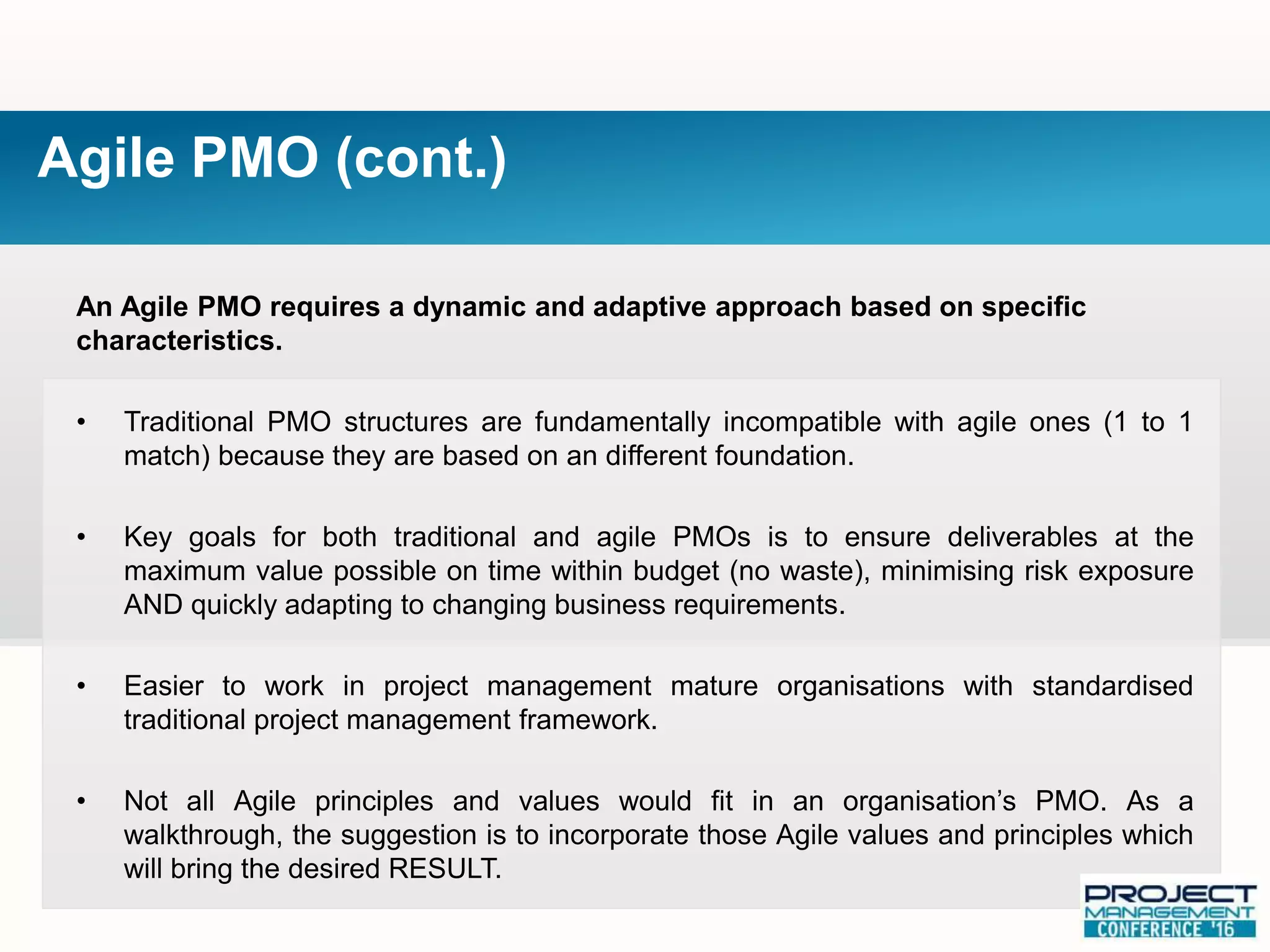 An Agile PMO requires a dynamic and adaptive approach based on specific
characteristics.
• Traditional PMO structures are fundamentally incompatible with agile ones (1 to 1
match) because they are based on an different foundation.
• Key goals for both traditional and agile PMOs is to ensure deliverables at the
maximum value possible on time within budget (no waste), minimising risk exposure
AND quickly adapting to changing business requirements.
• Easier to work in project management mature organisations with standardised
traditional project management framework.
• Not all Agile principles and values would fit in an organisation’s PMO. As a
walkthrough, the suggestion is to incorporate those Agile values and principles which
will bring the desired RESULT.
Agile PMO (cont.)
 