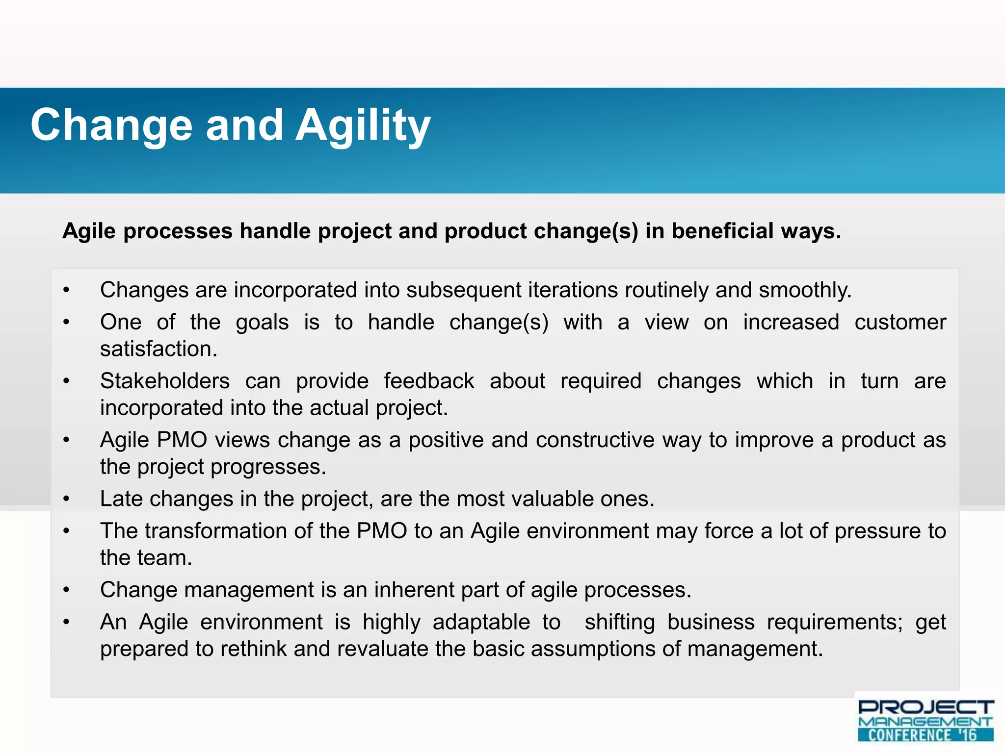 Agile processes handle project and product change(s) in beneficial ways.
• Changes are incorporated into subsequent iterations routinely and smoothly.
• One of the goals is to handle change(s) with a view on increased customer
satisfaction.
• Stakeholders can provide feedback about required changes which in turn are
incorporated into the actual project.
• Agile PMO views change as a positive and constructive way to improve a product as
the project progresses.
• Late changes in the project, are the most valuable ones.
• The transformation of the PMO to an Agile environment may force a lot of pressure to
the team.
• Change management is an inherent part of agile processes.
• An Agile environment is highly adaptable to shifting business requirements; get
prepared to rethink and revaluate the basic assumptions of management.
Change and Agility
 