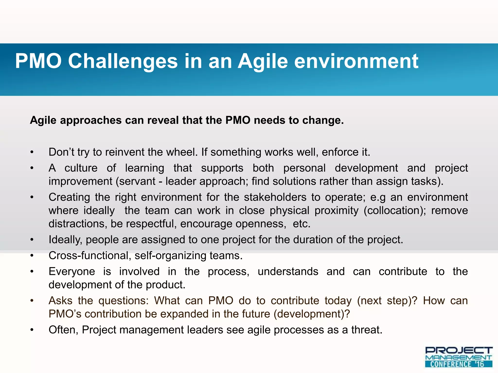 Agile approaches can reveal that the PMO needs to change.
• Don’t try to reinvent the wheel. If something works well, enforce it.
• A culture of learning that supports both personal development and project
improvement (servant - leader approach; find solutions rather than assign tasks).
• Creating the right environment for the stakeholders to operate; e.g an environment
where ideally the team can work in close physical proximity (collocation); remove
distractions, be respectful, encourage openness, etc.
• Ideally, people are assigned to one project for the duration of the project.
• Cross-functional, self-organizing teams.
• Everyone is involved in the process, understands and can contribute to the
development of the product.
• Asks the questions: What can PMO do to contribute today (next step)? How can
PMO’s contribution be expanded in the future (development)?
• Often, Project management leaders see agile processes as a threat.
PMO Challenges in an Agile environment
 
