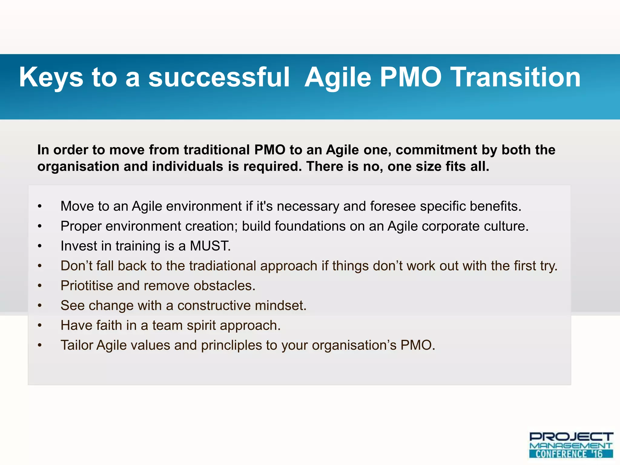 In order to move from traditional PMO to an Agile one, commitment by both the
organisation and individuals is required. There is no, one size fits all.
• Move to an Agile environment if it's necessary and foresee specific benefits.
• Proper environment creation; build foundations on an Agile corporate culture.
• Invest in training is a MUST.
• Don’t fall back to the tradiational approach if things don’t work out with the first try.
• Priotitise and remove obstacles.
• See change with a constructive mindset.
• Have faith in a team spirit approach.
• Tailor Agile values and princliples to your organisation’s PMO.
Keys to a successful Agile PMO Transition
 