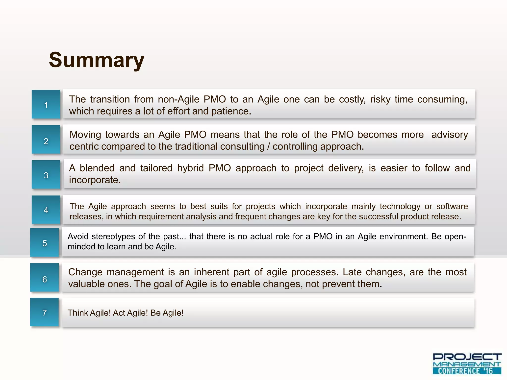 The transition from non-Agile PMO to an Agile one can be costly, risky time consuming,
which requires a lot of effort and patience.
Summary
1
2
3
4
Moving towards an Agile PMO means that the role of the PMO becomes more advisory
centric compared to the traditional consulting / controlling approach.
The Agile approach seems to best suits for projects which incorporate mainly technology or software
releases, in which requirement analysis and frequent changes are key for the successful product release.
A blended and tailored hybrid PMO approach to project delivery, is easier to follow and
incorporate.
Avoid stereotypes of the past... that there is no actual role for a PMO in an Agile environment. Be open-
minded to learn and be Agile.5
6
Change management is an inherent part of agile processes. Late changes, are the most
valuable ones. The goal of Agile is to enable changes, not prevent them.
7 Think Agile! Act Agile! Be Agile!
 