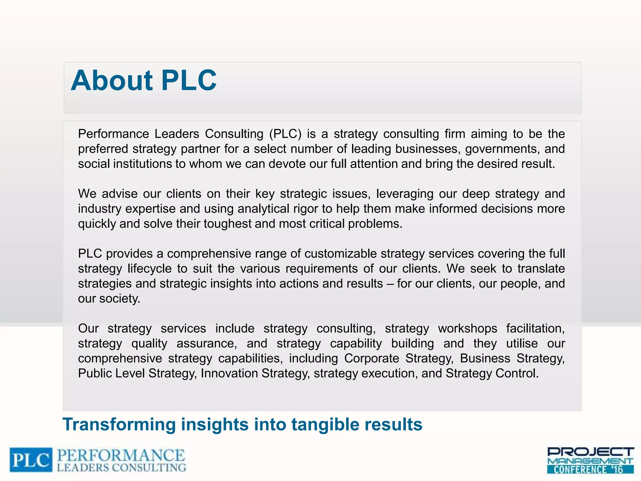 Performance Leaders Consulting (PLC) is a strategy consulting firm aiming to be the
preferred strategy partner for a select number of leading businesses, governments, and
social institutions to whom we can devote our full attention and bring the desired result.
We advise our clients on their key strategic issues, leveraging our deep strategy and
industry expertise and using analytical rigor to help them make informed decisions more
quickly and solve their toughest and most critical problems.
PLC provides a comprehensive range of customizable strategy services covering the full
strategy lifecycle to suit the various requirements of our clients. We seek to translate
strategies and strategic insights into actions and results – for our clients, our people, and
our society.
Our strategy services include strategy consulting, strategy workshops facilitation,
strategy quality assurance, and strategy capability building and they utilise our
comprehensive strategy capabilities, including Corporate Strategy, Business Strategy,
Public Level Strategy, Innovation Strategy, strategy execution, and Strategy Control.
About PLC
Transforming insights into tangible results
 