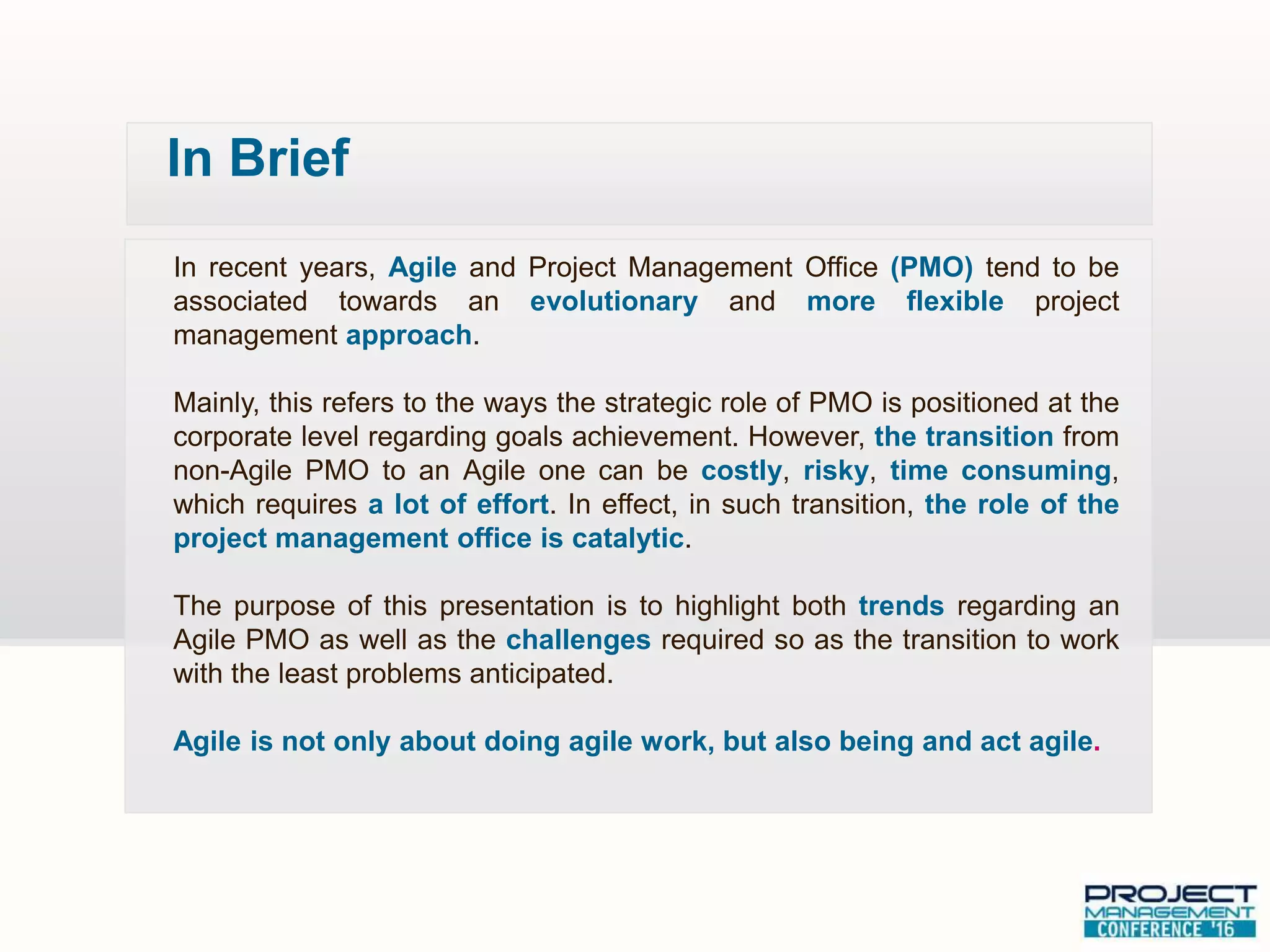 In recent years, Agile and Project Management Office (PMO) tend to be
associated towards an evolutionary and more flexible project
management approach.
Mainly, this refers to the ways the strategic role of PMO is positioned at the
corporate level regarding goals achievement. However, the transition from
non-Agile PMO to an Agile one can be costly, risky, time consuming,
which requires a lot of effort. In effect, in such transition, the role of the
project management office is catalytic.
The purpose of this presentation is to highlight both trends regarding an
Agile PMO as well as the challenges required so as the transition to work
with the least problems anticipated.
Agile is not only about doing agile work, but also being and act agile.
In Brief
 
