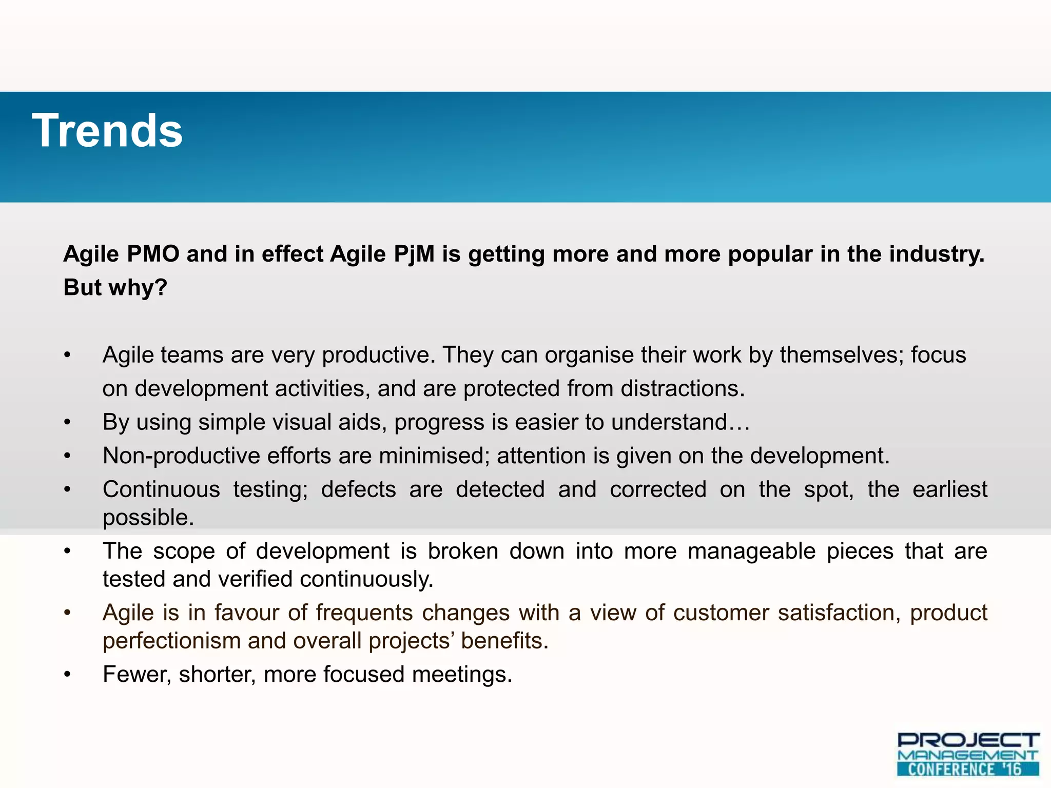 Agile PMO and in effect Agile PjM is getting more and more popular in the industry.
But why?
• Agile teams are very productive. They can organise their work by themselves; focus
on development activities, and are protected from distractions.
• By using simple visual aids, progress is easier to understand…
• Non-productive efforts are minimised; attention is given on the development.
• Continuous testing; defects are detected and corrected on the spot, the earliest
possible.
• The scope of development is broken down into more manageable pieces that are
tested and verified continuously.
• Agile is in favour of frequents changes with a view of customer satisfaction, product
perfectionism and overall projects’ benefits.
• Fewer, shorter, more focused meetings.
Trends
 