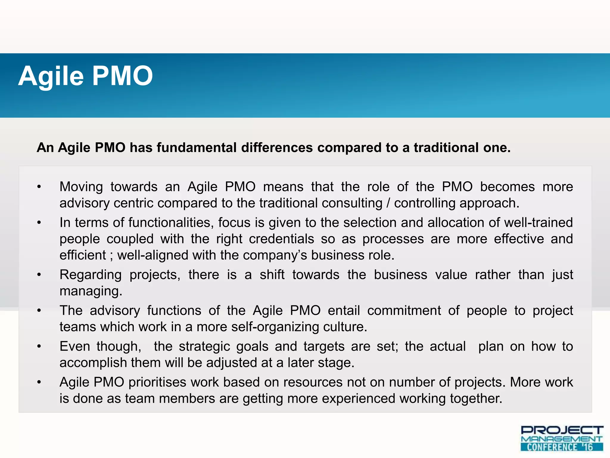 An Agile PMO has fundamental differences compared to a traditional one.
• Moving towards an Agile PMO means that the role of the PMO becomes more
advisory centric compared to the traditional consulting / controlling approach.
• In terms of functionalities, focus is given to the selection and allocation of well-trained
people coupled with the right credentials so as processes are more effective and
efficient ; well-aligned with the company’s business role.
• Regarding projects, there is a shift towards the business value rather than just
managing.
• The advisory functions of the Agile PMO entail commitment of people to project
teams which work in a more self-organizing culture.
• Even though, the strategic goals and targets are set; the actual plan on how to
accomplish them will be adjusted at a later stage.
• Agile PMO prioritises work based on resources not on number of projects. More work
is done as team members are getting more experienced working together.
Agile PMO
 