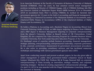 Is an Associate Professor at the Faculty of Economics & Business, University of Malaysia
Sarawak (UNIMAS). Over the years, he had assumed several senior management
positions including as Director of UNIMAS Engage, GM of UNIMAS Holdings Sdn Bhd
and Director General of Malaysian Pepper Board (MPB) between 2014 to November
2018 on secondment basis. Prior to joining UNIMAS, he worked for Sarawak state
government agencies for 12 years in the field of accounting and financial management.
Dr. Entebang is a Chartered Accountant of the Malaysian Institute of Accountants, and a
Chartered Public Finance & Accountancy (CPFA) of the Chartered Institute of Public
Finance and Accountancy, UK.
He holds a Diploma in Accounting and a Bachelor Degree in Accounting (Hons) from
Universiti Teknologi MARA (UiTM), an MBA degree majoring in Finance from UNIMAS,
and a PhD degree in Business Management majoring in corporate entrepreneurship
from the Queen’s University, Belfast (a Russell Group of UK Universities), United
Kingdom. He also completed the Value Investing Program by Columbia Business School,
Columbia University, New York under Executive Education Program of the University.
Dr. Entebang’s areas of expertise include business accounting, financial management,
strategic planning, entrepreneurship, entrepreneurial leadership, corporate governance
& risk, corporate performance measurement & government procurement procedures.
He is also active in providing consultancy services, and has facilitated numerous
workshops and trainings with various government agencies since 2003.
Apart from conducting research and present academic papers, he has also given talks to
senior management of public listed government-linked companies (GLCs) in Kuala
Lumpur (Maybank HQ, UMW HQ, Telekom HQ & Tenaga Nasional HQ) on corporate
entrepreneurship of firms focusing on innovation, strategic renewal, and corporate
venturing strategies - the keys in creating organisation’s entrepreneurial advantage.
On April 10, 2019, he was awarded with the Pingat Perkhidmatan Cemerlang (Emas) by
the Governor of Sarawak.
Associate Professor
Dr Harry Entebang
 