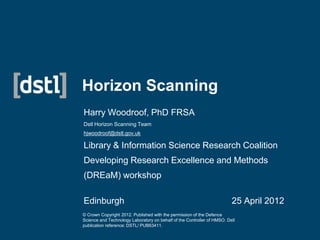 Horizon Scanning
Harry Woodroof, PhD FRSA
Dstl Horizon Scanning Team
hjwoodroof@dstl.gov.uk

Library & Information Science Research Coalition
Developing Research Excellence and Methods
(DREaM) workshop

Edinburgh                                                                25 April 2012
© Crown Copyright 2012. Published with the permission of the Defence
Science and Technology Laboratory on behalf of the Controller of HMSO. Dstl
publication reference: DSTL/ PUB63411.
 