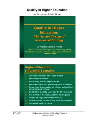 EQ2003 Pakistan Institute of Quality Control 1
Quality in Higher Education
by Dr. Hasan Sohaib Murad
www.piqc.com.pk
Quality in HigherQuality in Higher
Education:Education:
The Art and Design ofThe Art and Design of
Assessment StrategyAssessment Strategy
Dr Hasan Sohaib MuradDr Hasan Sohaib Murad
RectorRector, University of Management and Technology (UMAT), University of Management and Technology (UMAT)
ChairmanChairman, Association of Management Development Institutions in, Association of Management Development Institutions in
Pakistan (AMDIP)Pakistan (AMDIP)
Higher Education:Higher Education:
Emerging ScenarioEmerging Scenario
1.1. Disenchantment of stakeholdersDisenchantment of stakeholders
2.2. Increased demandIncreased demand
3.3. Shrinking public expenditureShrinking public expenditure
4.4. Increase in profit and nonprofit provisionIncrease in profit and nonprofit provision
5.5. Growth of transnational higher education,Growth of transnational higher education,
physical and virtualphysical and virtual
6.6. Control of quality usurped by the marketControl of quality usurped by the market
7.7. Problems of access, quality, and equityProblems of access, quality, and equity
8.8. Crises of regulatory frameworkCrises of regulatory framework
9.9. Conventions, Innovation, and AdaptationConventions, Innovation, and Adaptation
10.10. Global Good PracticesGlobal Good Practices
 