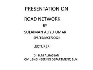 PRESENTATION ON
ROAD NETWORK
BY
SULAIMAN ALIYU UMAR
SPS/15/MCE/00024
LECTURER
Dr. H.M ALHASSAN
CIVIL ENGINEERING DEPARTMENT, BUK
 