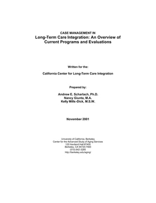 CASE MANAGEMENT IN
Long-Term Care Integration: An Overview of
Current Programs and Evaluations
Written for the:
California Center for Long-Term Care Integration
Prepared by:
Andrew E. Scharlach, Ph.D.
Nancy Giunta, M.A.
Kelly Mills-Dick, M.S.W.
November 2001
University of California, Berkeley
Center for the Advanced Study of Aging Services
120 Haviland Hall #7400
Berkeley, CA 94720-7400
(510) 642-3285
http://berkeley.edu/aging/
 