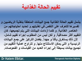 ‫الغذائية‬ ‫الحالة‬ ‫تقييم‬
‫و‬ ‫الرياضيين‬ ‫بتغذية‬ ‫المتعلقة‬ ‫البيانات‬ ‫جمع‬ ‫الغذائية‬ ‫الحالة‬ ‫تقييم‬ ‫يشمل‬
‫من‬ ‫احتياجاتهم‬ ‫تحديد‬ ‫و‬ ‫تغذيتهم‬ ‫في‬ ‫النقص‬ ‫على‬ ‫للتعرف‬ ‫تفسيرها‬
‫الغذائية‬ ‫العناصر‬
.
‫كان‬ ،‫تجميعها‬ ‫يتم‬ ‫التي‬ ‫البيانات‬ ‫ازدادت‬ ‫كلما‬ ‫و‬
‫مصداقية‬ ‫أكثر‬ ‫التقييم‬
.
،‫شامل‬ ‫تقييم‬ ‫إجراء‬ ‫المطلوب‬ ‫من‬ ‫ليس‬ ‫لكن‬ ‫و‬
ً‫ا‬‫جهد‬ ‫و‬ ً‫ا‬‫وقت‬ ‫يستغرق‬ ‫ذلك‬ ‫ألن‬
.
‫البيانات‬ ‫جمع‬ ‫على‬ ‫التركيز‬ ‫يفضل‬
‫منها‬ ‫االستنتاج‬ ‫يمكن‬ ‫التي‬ ‫و‬ ‫الرئيسية‬
.
‫من‬ ‫التقييم‬ ‫عملية‬ ‫تتراوح‬ ‫و‬
‫الفحوصات‬ ‫و‬ ‫القياسات‬ ‫من‬ ‫العديد‬ ‫إجراء‬ ‫إلى‬ ‫بسيطة‬ ‫بيانات‬ ‫تجميع‬
.
 