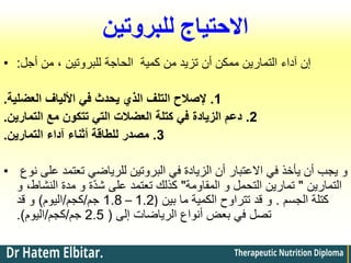 ‫للبروتين‬ ‫االحتياج‬
• ‫إن‬
‫آداء‬
‫أجل‬ ‫من‬ ، ‫للبروتين‬ ‫الحاجة‬ ‫كمية‬ ‫من‬ ‫تزيد‬ ‫أن‬ ‫ممكن‬ ‫التمارين‬
:
1
.
‫العضلية‬ ‫األلياف‬ ‫في‬ ‫يحدث‬ ‫الذي‬ ‫التلف‬ ‫إلصالح‬
.
2
.
‫التمارين‬ ‫مع‬ ‫تتكون‬ ‫التي‬ ‫العضالت‬ ‫كتلة‬ ‫في‬ ‫الزيادة‬ ‫دعم‬
.
3
.
‫أثناء‬ ‫للطاقة‬ ‫مصدر‬
‫آداء‬
‫التمارين‬
.
• ‫نوع‬ ‫على‬ ‫تعتمد‬ ‫للرياضي‬ ‫البروتين‬ ‫في‬ ‫الزيادة‬ ‫أن‬ ‫االعتبار‬ ‫في‬ ‫يأخذ‬ ‫أن‬ ‫يجب‬ ‫و‬
‫التمارين‬
"
‫المقاومة‬ ‫و‬ ‫التحمل‬ ‫تمارين‬
"
‫و‬ ،‫النشاط‬ ‫مدة‬ ‫و‬ ‫ة‬ّ‫د‬‫ش‬ ‫على‬ ‫تعتمد‬ ‫كذلك‬
‫الجسم‬ ‫كتلة‬
.
‫بين‬ ‫ما‬ ‫الكمية‬ ‫تتراوح‬ ‫قد‬ ‫و‬
(
1.2
–
1.8
‫جم‬
/
‫كجم‬
/
‫اليوم‬
)
‫قد‬ ‫و‬
‫إلى‬ ‫الرياضات‬ ‫أنواع‬ ‫بعض‬ ‫في‬ ‫تصل‬
(
2.5
‫جم‬
/
‫كجم‬
/
‫اليوم‬
.)
 