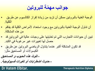 ‫للبروتين‬ ‫ة‬ّ‫م‬‫مه‬ ‫جوانب‬
• ‫طريق‬ ‫عن‬ ‫الكالسيوم‬ ‫إفراز‬ ‫زيادة‬ ‫من‬ ‫تزيد‬ ‫أن‬ ‫ممكن‬ ‫بالبروتين‬ ‫الغنية‬ ‫الوجبة‬
‫الكلية‬
.
• ‫يفاقم‬ ‫قد‬ ‫الكلية‬ ‫ألمراض‬ ‫استعداد‬ ‫وجود‬ ‫مع‬ ‫بالبروتين‬ ‫الغنية‬ ‫الوجبة‬ ‫تناول‬ ‫أن‬
‫المشكلة‬ ‫هذه‬ ‫من‬
.
• ‫قد‬ ‫البروتين‬ ‫في‬ ‫عالية‬ ‫وجبات‬ ‫على‬ ‫تغذيتها‬ ‫تم‬ ‫التي‬ ‫التجارب‬ ‫حيوانات‬ ‫أن‬ ‫تبين‬
‫الكبد‬ ‫في‬ ‫مرغوبة‬ ‫غير‬ ‫تغييرات‬ ‫لها‬ ‫حصل‬
.
• ‫طريق‬ ‫عن‬ ‫البروتين‬ ‫الرياضي‬ ‫يتناول‬ ‫عندما‬ ‫أكبر‬ ‫المشكلة‬ ‫تكون‬ ‫قد‬
‫مثل‬ ‫المساحيق‬ ‫أو‬ ‫الكبسوالت‬
:
-
‫المساحيق‬ ‫و‬ ‫الحبوب‬ ‫هذه‬ ‫تلوث‬
-
‫تغيرات‬ ‫أو‬ ‫اضطرابات‬ ‫حدوث‬
‫فسيولوجية‬
.
 