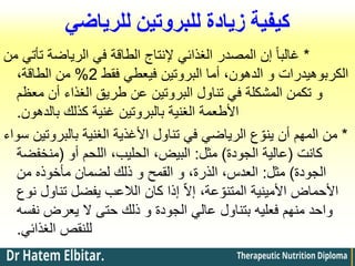 ‫للرياضي‬ ‫للبروتين‬ ‫زيادة‬ ‫كيفية‬
*
‫من‬ ‫تأتي‬ ‫الرياضة‬ ‫في‬ ‫الطاقة‬ ‫إلنتاج‬ ‫الغذائي‬ ‫المصدر‬ ‫إن‬ ً‫ا‬‫غالب‬
‫فقط‬ ‫فيعطي‬ ‫البروتين‬ ‫أما‬ ،‫الدهون‬ ‫و‬ ‫الكربوهيدرات‬
2
%
،‫الطاقة‬ ‫من‬
‫معظم‬ ‫أن‬ ‫الغذاء‬ ‫طريق‬ ‫عن‬ ‫البروتين‬ ‫تناول‬ ‫في‬ ‫المشكلة‬ ‫تكمن‬ ‫و‬
‫بالدهون‬ ‫كذلك‬ ‫غنية‬ ‫بالبروتين‬ ‫الغنية‬ ‫األطعمة‬
.
*
‫سواء‬ ‫بالبروتين‬ ‫الغنية‬ ‫األغذية‬ ‫تناول‬ ‫في‬ ‫الرياضي‬ ‫ع‬ ّ‫ينو‬ ‫أن‬ ‫المهم‬ ‫من‬
‫كانت‬
(
‫الجودة‬ ‫عالية‬
)
‫مثل‬
:
‫أو‬ ‫اللحم‬ ،‫الحليب‬ ،‫البيض‬
(
‫منخفضة‬
‫الجودة‬
)
‫مثل‬
:
‫لضمان‬ ‫ذلك‬ ‫و‬ ‫القمح‬ ‫و‬ ،‫الذرة‬ ،‫العدس‬
‫مأخوذه‬
‫من‬
‫نوع‬ ‫تناول‬ ‫يفضل‬ ‫الالعب‬ ‫كان‬ ‫إذا‬ ّ‫ال‬‫إ‬ ،‫عة‬ ّ‫المتنو‬ ‫األمينية‬ ‫األحماض‬
‫نفسه‬ ‫يعرض‬ ‫ال‬ ‫حتى‬ ‫ذلك‬ ‫و‬ ‫الجودة‬ ‫عالي‬ ‫بتناول‬ ‫فعليه‬ ‫منهم‬ ‫واحد‬
‫الغذائي‬ ‫للنقص‬
.
 