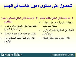 ‫الجسم‬ ‫في‬ ‫مناسب‬ ‫دهون‬ ‫مستوى‬ ‫على‬ ‫للحصول‬
2
.
‫دهون‬ ‫لمستوى‬ ‫تحتاج‬ ‫التي‬ ‫للرياضة‬
‫منخفض‬
:
• ‫الدهون‬ ‫تناول‬ ‫من‬ ‫التقليل‬
/
‫و‬ ‫الزيوت‬
‫الدهنية‬ ‫األغذية‬ ‫كل‬
.
• ‫الغذائية‬ ‫القيمة‬ ‫عالية‬ ‫األغذية‬ ‫اختيار‬
.
• ‫من‬ ‫المحتوى‬ ‫عالية‬ ‫األغذية‬ ‫تناول‬
‫األلياف‬
.
1
.
‫عالية‬ ‫طاقة‬ ‫تحتاج‬ ‫التي‬ ‫للرياضة‬
:
• ‫وجبات‬ ‫و‬ ‫متعددة‬ ‫رئيسية‬ ‫وجبات‬
‫بينها‬ ‫فيما‬ ‫خفيفة‬
.
• ‫المحتوى‬ ‫عالية‬ ‫األغذية‬ ‫من‬ ‫التقليل‬
‫األلياف‬ ‫من‬
.
• ‫الطاقة‬ ‫عالية‬ ‫مشروبات‬ ‫تناول‬
.
 