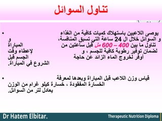 ‫السوائل‬ ‫تناول‬
• ‫الغذاء‬ ‫من‬ ‫كافية‬ ‫كميات‬ ‫باستهالك‬ ‫الالعبين‬ ‫يوصى‬
‫ال‬ ‫خالل‬ ‫السوائل‬ ‫و‬
24
‫و‬ ،‫المنافسة‬ ‫تسبق‬ ‫التي‬ ‫ساعة‬
‫بين‬ ‫ما‬ ‫تناول‬
400
–
600
‫مل‬
‫المباراة‬ ‫من‬ ‫ساعتين‬ ‫قبل‬
‫وقت‬ ‫إلعطاء‬ ‫و‬ ، ‫للجسم‬ ‫كافية‬ ‫رطوبة‬ ‫توفير‬ ‫لضمان‬
‫قبل‬ ‫الجسم‬ ‫حاجة‬ ‫عن‬ ‫الزائد‬ ‫الماء‬ ‫لخروج‬ ‫أوفر‬
‫المباراة‬ ‫في‬ ‫الشروع‬
.
• ‫لمعرفة‬ ‫وبعدها‬ ‫المباراة‬ ‫قبل‬ ‫الالعب‬ ‫وزن‬ ‫قياس‬
‫الوزن‬ ‫من‬ ‫غرام‬ ‫كيلو‬ ‫خسارة‬ ، ‫المفقودة‬ ‫الخسارة‬
‫السوائل‬ ‫من‬ ‫لتر‬ ‫يعادل‬
.
 