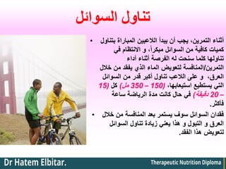 ‫السوائل‬ ‫تناول‬
• ‫بتناول‬ ‫المباراة‬ ‫الالعبين‬ ‫يبدأ‬ ‫أن‬ ‫يجب‬ ،‫التمرين‬ ‫أثناء‬
‫في‬ ‫االنتظام‬ ‫و‬ ،ً‫ا‬‫مبكر‬ ‫السوائل‬ ‫من‬ ‫كافية‬ ‫كميات‬
‫أداء‬ ‫أثناء‬ ‫الفرصة‬ ‫له‬ ‫سنحت‬ ‫كلما‬ ‫تناولها‬
‫التمرين‬
/
‫خالل‬ ‫من‬ ‫يفقد‬ ‫الذي‬ ‫الماء‬ ‫لتعويض‬ ‫المنافسة‬
‫السوائل‬ ‫من‬ ‫قدر‬ ‫أكبر‬ ‫تناول‬ ‫الالعب‬ ‫على‬ ‫و‬ ،‫العرق‬
،‫استيعابها‬ ‫يستطيع‬ ‫التي‬
(
150
–
350
‫مل‬
)
‫كل‬
(
15
–
20
‫دقيقة‬
)
‫ساعة‬ ‫الرياضة‬ ‫مدة‬ ‫كانت‬ ‫حال‬ ‫في‬
‫فأكثر‬
.
• ‫خالل‬ ‫من‬ ‫المنافسة‬ ‫بعد‬ ‫يستمر‬ ‫سوف‬ ‫السوائل‬ ‫فقدان‬
‫السوائل‬ ‫تناول‬ ‫زيادة‬ ‫يعني‬ ‫هذا‬ ‫و‬ ‫التبول‬ ‫و‬ ‫العرق‬
‫الفقد‬ ‫هذا‬ ‫لتعويض‬
.
 