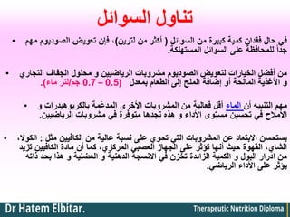 ‫السوائل‬ ‫تناول‬
• ‫السوائل‬ ‫من‬ ‫كبيرة‬ ‫كمية‬ ‫فقدان‬ ‫حال‬ ‫في‬
(
‫لترين‬ ‫من‬ ‫أكثر‬
)
‫مهم‬ ‫الصوديوم‬ ‫تعويض‬ ‫فإن‬ ،
‫المستهلكة‬ ‫السوائل‬ ‫على‬ ‫للمحافظة‬ ً‫ا‬‫جد‬
.
• ‫التجاري‬ ‫الجفاف‬ ‫محلول‬ ‫و‬ ‫الرياضيين‬ ‫مشروبات‬ ‫الصوديوم‬ ‫لتعويض‬ ‫الخيارات‬ ‫أفضل‬ ‫من‬
‫بمعدل‬ ‫الطعام‬ ‫إلى‬ ‫الملح‬ ‫إضافة‬ ‫أو‬ ‫المالحة‬ ‫األغذية‬ ‫و‬
(
0.5
–
0.7
‫جم‬
/
‫ماء‬ ‫لتر‬
.)
• ‫و‬ ‫بالكربوهيدرات‬ ‫ّمة‬‫ع‬‫المد‬ ‫األخرى‬ ‫المشروبات‬ ‫من‬ ‫فعالية‬ ‫أقل‬ ‫الماء‬ ‫أن‬ ‫التنبيه‬ ‫مهم‬
‫الرياضيين‬ ‫مشروبات‬ ‫في‬ ‫متوفرة‬ ‫نجدها‬ ‫هذه‬ ‫و‬ ‫األداء‬ ‫مستوى‬ ‫تحسين‬ ‫في‬ ‫األمالح‬
.
• ‫مثل‬ ‫الكافيين‬ ‫من‬ ‫عالية‬ ‫نسبة‬ ‫على‬ ‫تحوي‬ ‫التي‬ ‫المشروبات‬ ‫عن‬ ‫االبتعاد‬ ‫يستحسن‬
:
،‫الكوال‬
‫تزيد‬ ‫الكافيين‬ ‫مادة‬ ‫أن‬ ‫كما‬ ،‫المركزي‬ ‫العصبي‬ ‫الجهاز‬ ‫على‬ ‫تؤثر‬ ‫أنها‬ ‫حيث‬ ‫القهوة‬ ،‫الشاي‬
‫ذاته‬ ‫بحد‬ ‫هذا‬ ‫و‬ ‫العضلية‬ ‫و‬ ‫الدهنية‬ ‫االنسجة‬ ‫في‬ ‫تخزن‬ ‫الزائدة‬ ‫الكمية‬ ‫و‬ ‫البول‬ ‫ادرار‬ ‫من‬
‫الرياضي‬ ‫األداء‬ ‫على‬ ‫يؤثر‬
.
 