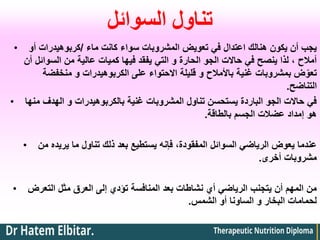 ‫السوائل‬ ‫تناول‬
• ‫ماء‬ ‫كانت‬ ‫سواء‬ ‫المشروبات‬ ‫تعويض‬ ‫في‬ ‫اعتدال‬ ‫هنالك‬ ‫يكون‬ ‫أن‬ ‫يجب‬
/
‫أو‬ ‫كربوهيدرات‬
‫أن‬ ‫السوائل‬ ‫من‬ ‫عالية‬ ‫كميات‬ ‫فيها‬ ‫يفقد‬ ‫التي‬ ‫و‬ ‫الحارة‬ ‫الجو‬ ‫حاالت‬ ‫في‬ ‫ينصح‬ ‫لذا‬ ، ‫أمالح‬
‫منخفضة‬ ‫و‬ ‫الكربوهيدرات‬ ‫على‬ ‫االحتواء‬ ‫قليلة‬ ‫و‬ ‫باألمالح‬ ‫غنية‬ ‫بمشروبات‬ ‫ض‬ّ‫تعو‬
‫التناضح‬
.
• ‫منها‬ ‫الهدف‬ ‫و‬ ‫بالكربوهيدرات‬ ‫غنية‬ ‫المشروبات‬ ‫تناول‬ ‫يستحسن‬ ‫الباردة‬ ‫الجو‬ ‫حاالت‬ ‫في‬
‫بالطاقة‬ ‫الجسم‬ ‫عضالت‬ ‫إمداد‬ ‫هو‬
.
• ‫من‬ ‫يريده‬ ‫ما‬ ‫تناول‬ ‫ذلك‬ ‫بعد‬ ‫يستطيع‬ ‫فإنه‬ ،‫المفقودة‬ ‫السوائل‬ ‫الرياضي‬ ‫يعوض‬ ‫عندما‬
‫أخرى‬ ‫مشروبات‬
.
• ‫التعرض‬ ‫مثل‬ ‫العرق‬ ‫إلى‬ ‫تؤدي‬ ‫المنافسة‬ ‫بعد‬ ‫نشاطات‬ ‫أي‬ ‫الرياضي‬ ‫يتجنب‬ ‫أن‬ ‫المهم‬ ‫من‬
‫الشمس‬ ‫أو‬ ‫الساونا‬ ‫و‬ ‫البخار‬ ‫لحمامات‬
.
 