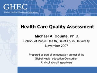 Health Care Quality Assessment
Michael A. Counte, Ph.D.
School of Public Health, Saint Louis University
November 2007
Prepared as part of an education project of the
Global Health education Consortium
And collaborating partners
 