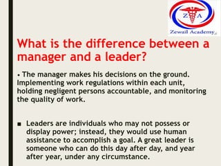 What is the difference between a
manager and a leader?
• The manager makes his decisions on the ground.
Implementing work regulations within each unit,
holding negligent persons accountable, and monitoring
the quality of work.
■ Leaders are individuals who may not possess or
display power; instead, they would use human
assistance to accomplish a goal. A great leader is
someone who can do this day after day, and year
after year, under any circumstance.
 