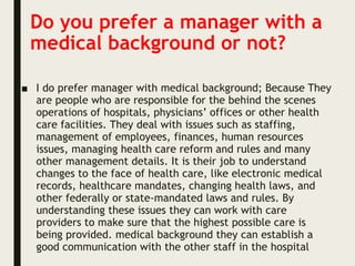 Do you prefer a manager with a
medical background or not?
■ I do prefer manager with medical background; Because They
are people who are responsible for the behind the scenes
operations of hospitals, physicians’ offices or other health
care facilities. They deal with issues such as staffing,
management of employees, finances, human resources
issues, managing health care reform and rules and many
other management details. It is their job to understand
changes to the face of health care, like electronic medical
records, healthcare mandates, changing health laws, and
other federally or state-mandated laws and rules. By
understanding these issues they can work with care
providers to make sure that the highest possible care is
being provided. medical background they can establish a
good communication with the other staff in the hospital
 