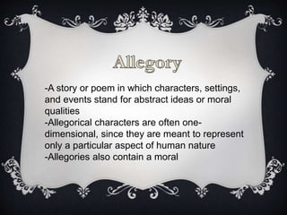 -A story or poem in which characters, settings,
and events stand for abstract ideas or moral
qualities
-Allegorical characters are often one-
dimensional, since they are meant to represent
only a particular aspect of human nature
-Allegories also contain a moral
 