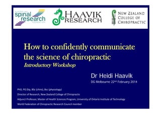 How to confidently communicate
the science of chiropractic
Introductory Workshop
Dr Heidi Haavik
DG Melbourne 22nd February 2014
PhD, PG Dip, BSc (chiro), Bsc (physiology)
Director of Research, New Zealand College of Chiropractic
Adjunct Professor, Master of Health Sciences Program, University of Ontario Institute of Technology
World Federation of Chiropractic Research Council member
 