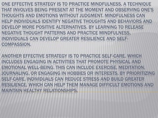 ONE EFFECTIVE STRATEGY IS TO PRACTICE MINDFULNESS, A TECHNIQUE
THAT INVOLVES BEING PRESENT AT THE MOMENT AND OBSERVING ONE'S
THOUGHTS AND EMOTIONS WITHOUT JUDGMENT. MINDFULNESS CAN
HELP INDIVIDUALS IDENTIFY NEGATIVE THOUGHTS AND BEHAVIORS AND
DEVELOP MORE POSITIVE ALTERNATIVES. BY LEARNING TO RELEASE
NEGATIVE THOUGHT PATTERNS AND PRACTICE MINDFULNESS,
INDIVIDUALS CAN DEVELOP GREATER RESILIENCE AND SELF-
COMPASSION.
ANOTHER EFFECTIVE STRATEGY IS TO PRACTICE SELF-CARE, WHICH
INCLUDES ENGAGING IN ACTIVITIES THAT PROMOTE PHYSICAL AND
EMOTIONAL WELL-BEING. THIS CAN INCLUDE EXERCISE, MEDITATION,
JOURNALING, OR ENGAGING IN HOBBIES OR INTERESTS. BY PRIORITIZING
SELF-CARE, INDIVIDUALS CAN REDUCE STRESS AND BUILD GREATER
RESILIENCE, WHICH CAN HELP THEM MANAGE DIFFICULT EMOTIONS AND
MAINTAIN HEALTHY RELATIONSHIPS.
 