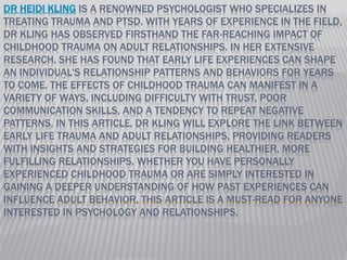 DR HEIDI KLING IS A RENOWNED PSYCHOLOGIST WHO SPECIALIZES IN
TREATING TRAUMA AND PTSD. WITH YEARS OF EXPERIENCE IN THE FIELD,
DR KLING HAS OBSERVED FIRSTHAND THE FAR-REACHING IMPACT OF
CHILDHOOD TRAUMA ON ADULT RELATIONSHIPS. IN HER EXTENSIVE
RESEARCH, SHE HAS FOUND THAT EARLY LIFE EXPERIENCES CAN SHAPE
AN INDIVIDUAL'S RELATIONSHIP PATTERNS AND BEHAVIORS FOR YEARS
TO COME. THE EFFECTS OF CHILDHOOD TRAUMA CAN MANIFEST IN A
VARIETY OF WAYS, INCLUDING DIFFICULTY WITH TRUST, POOR
COMMUNICATION SKILLS, AND A TENDENCY TO REPEAT NEGATIVE
PATTERNS. IN THIS ARTICLE, DR KLING WILL EXPLORE THE LINK BETWEEN
EARLY LIFE TRAUMA AND ADULT RELATIONSHIPS, PROVIDING READERS
WITH INSIGHTS AND STRATEGIES FOR BUILDING HEALTHIER, MORE
FULFILLING RELATIONSHIPS. WHETHER YOU HAVE PERSONALLY
EXPERIENCED CHILDHOOD TRAUMA OR ARE SIMPLY INTERESTED IN
GAINING A DEEPER UNDERSTANDING OF HOW PAST EXPERIENCES CAN
INFLUENCE ADULT BEHAVIOR, THIS ARTICLE IS A MUST-READ FOR ANYONE
INTERESTED IN PSYCHOLOGY AND RELATIONSHIPS.
 