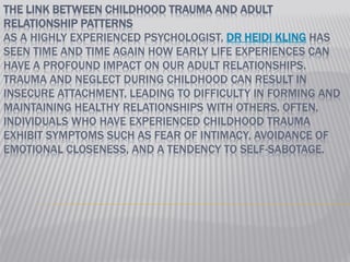 THE LINK BETWEEN CHILDHOOD TRAUMA AND ADULT
RELATIONSHIP PATTERNS
AS A HIGHLY EXPERIENCED PSYCHOLOGIST, DR HEIDI KLING HAS
SEEN TIME AND TIME AGAIN HOW EARLY LIFE EXPERIENCES CAN
HAVE A PROFOUND IMPACT ON OUR ADULT RELATIONSHIPS.
TRAUMA AND NEGLECT DURING CHILDHOOD CAN RESULT IN
INSECURE ATTACHMENT, LEADING TO DIFFICULTY IN FORMING AND
MAINTAINING HEALTHY RELATIONSHIPS WITH OTHERS. OFTEN,
INDIVIDUALS WHO HAVE EXPERIENCED CHILDHOOD TRAUMA
EXHIBIT SYMPTOMS SUCH AS FEAR OF INTIMACY, AVOIDANCE OF
EMOTIONAL CLOSENESS, AND A TENDENCY TO SELF-SABOTAGE.
 