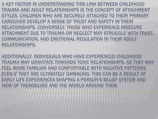 A KEY FACTOR IN UNDERSTANDING THIS LINK BETWEEN CHILDHOOD
TRAUMA AND ADULT RELATIONSHIPS IS THE CONCEPT OF ATTACHMENT
STYLES. CHILDREN WHO ARE SECURELY ATTACHED TO THEIR PRIMARY
CAREGIVER DEVELOP A SENSE OF TRUST AND SAFETY IN THEIR
RELATIONSHIPS. CONVERSELY, THOSE WHO EXPERIENCE INSECURE
ATTACHMENT DUE TO TRAUMA OR NEGLECT MAY STRUGGLE WITH TRUST,
COMMUNICATION, AND EMOTIONAL REGULATION IN THEIR ADULT
RELATIONSHIPS.
ADDITIONALLY, INDIVIDUALS WHO HAVE EXPERIENCED CHILDHOOD
TRAUMA MAY GRAVITATE TOWARDS TOXIC RELATIONSHIPS, AS THEY MAY
FEEL MORE FAMILIAR AND COMFORTABLE WITH NEGATIVE PATTERNS,
EVEN IF THEY ARE ULTIMATELY DAMAGING. THIS CAN BE A RESULT OF
EARLY LIFE EXPERIENCES SHAPING A PERSON'S BELIEF SYSTEM AND
VIEW OF THEMSELVES AND THE WORLD AROUND THEM.
 