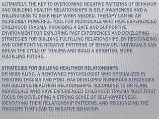 ULTIMATELY, THE KEY TO OVERCOMING NEGATIVE PATTERNS OF BEHAVIOR
AND BUILDING HEALTHY RELATIONSHIPS IS SELF-AWARENESS AND A
WILLINGNESS TO SEEK HELP WHEN NEEDED. THERAPY CAN BE AN
INCREDIBLY POWERFUL TOOL FOR INDIVIDUALS WHO HAVE EXPERIENCED
CHILDHOOD TRAUMA, PROVIDING A SAFE AND SUPPORTIVE
ENVIRONMENT FOR EXPLORING PAST EXPERIENCES AND DEVELOPING
STRATEGIES FOR BUILDING FULFILLING RELATIONSHIPS. BY RECOGNIZING
AND CONFRONTING NEGATIVE PATTERNS OF BEHAVIOR, INDIVIDUALS CAN
BREAK THE CYCLE OF TRAUMA AND BUILD A BRIGHTER, MORE
FULFILLING FUTURE.
STRATEGIES FOR BUILDING HEALTHIER RELATIONSHIPS
DR HEIDI KLING, A RENOWNED PSYCHOLOGIST WHO SPECIALIZES IN
TREATING TRAUMA AND PTSD, HAS DEVELOPED NUMEROUS STRATEGIES
FOR BUILDING HEALTHIER RELATIONSHIPS. ACCORDING TO DR KLING,
INDIVIDUALS WHO HAVE EXPERIENCED CHILDHOOD TRAUMA MUST FIRST
FOCUS ON DEVELOPING A STRONG SENSE OF SELF-AWARENESS,
IDENTIFYING THEIR RELATIONSHIP PATTERNS, AND RECOGNIZING THE
TRIGGERS THAT LEAD TO NEGATIVE BEHAVIOR.
 
