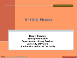 Dr Heila Pienaar
Deputy Director:
Strategic Innovation
Department of Library Services
University of Pretoria
South Africa (retired 31 Dec 2018)
ORCID: https://orcid.org/0000-0002-2348-9035 Last update: February2019
 