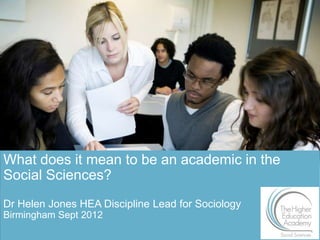 What does it mean to be an academic in the
Social Sciences?
Dr Helen Jones HEA Discipline Lead for Sociology
Birmingham Sept 2012
                                                   1
 
