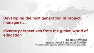 Developing the next generation of project
managers …
diverse perspectives from the global world of
education
Dr Helen Wright
International Education Advisor
‘Pioneering the benefits of internationalising education’
 